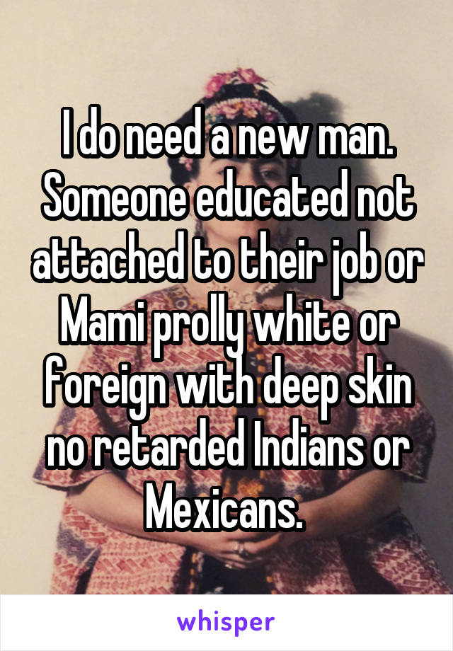 I do need a new man. Someone educated not attached to their job or Mami prolly white or foreign with deep skin no retarded Indians or Mexicans. 