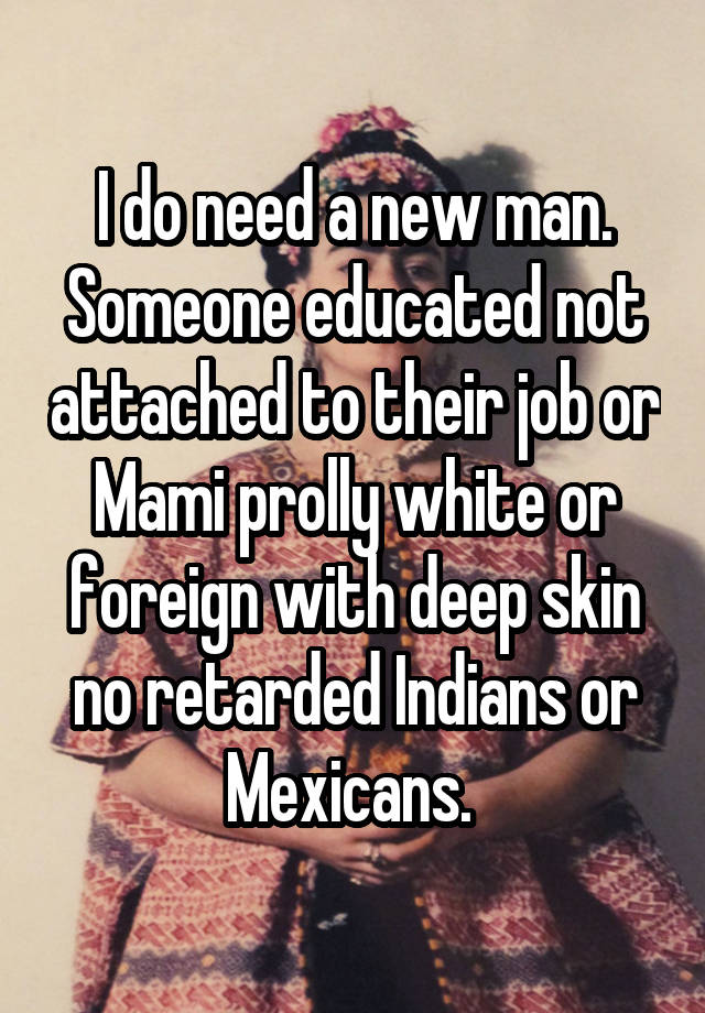 I do need a new man. Someone educated not attached to their job or Mami prolly white or foreign with deep skin no retarded Indians or Mexicans. 