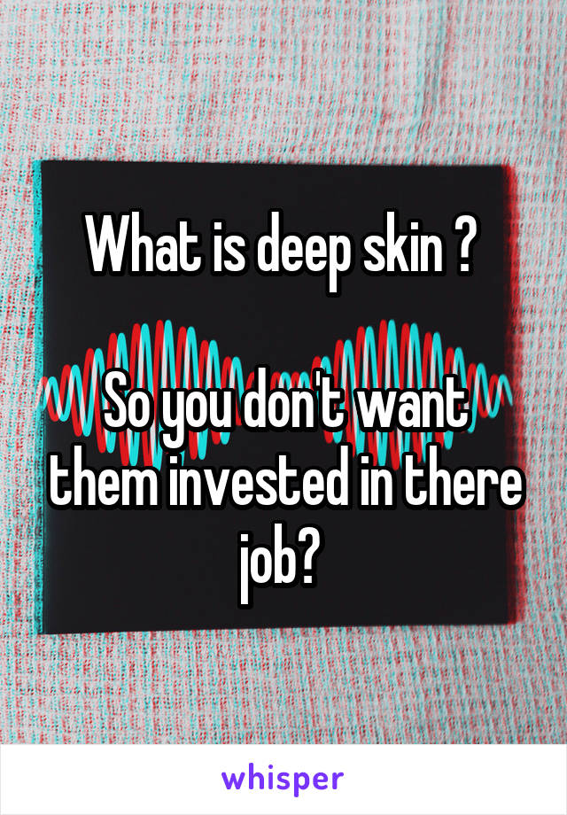 What is deep skin ? 

So you don't want them invested in there job? 