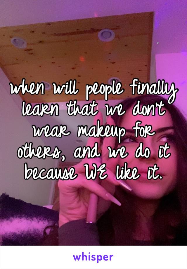 when will people finally learn that we don’t wear makeup for others, and we do it because WE like it.