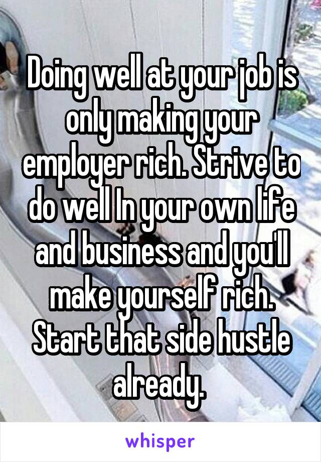 Doing well at your job is only making your employer rich. Strive to do well In your own life and business and you'll make yourself rich. Start that side hustle already. 