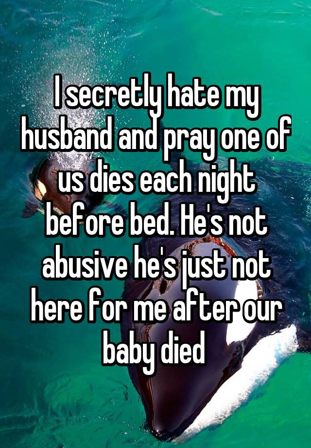 I secretly hate my husband and pray one of us dies each night before bed. He's not abusive he's just not here for me after our baby died 