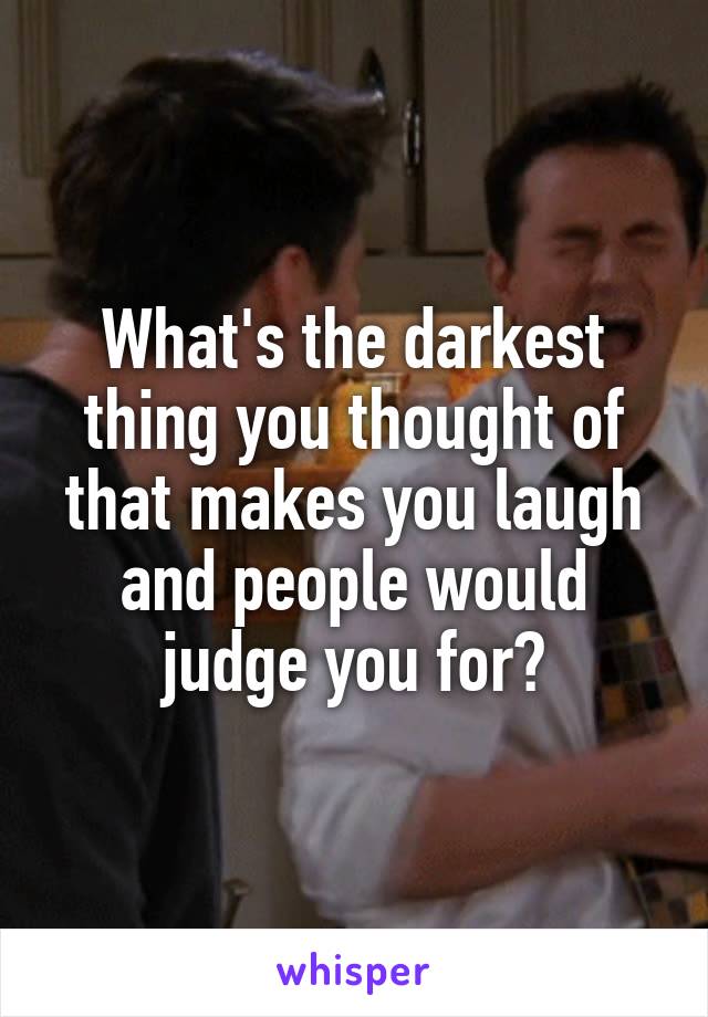 What's the darkest thing you thought of that makes you laugh and people would judge you for?