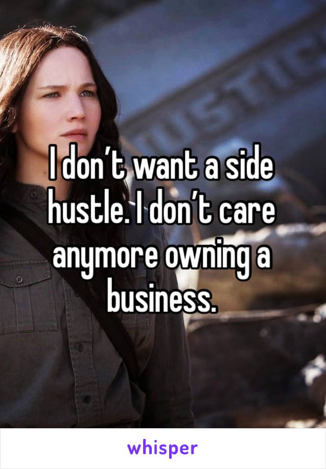 I don’t want a side hustle. I don’t care anymore owning a business.