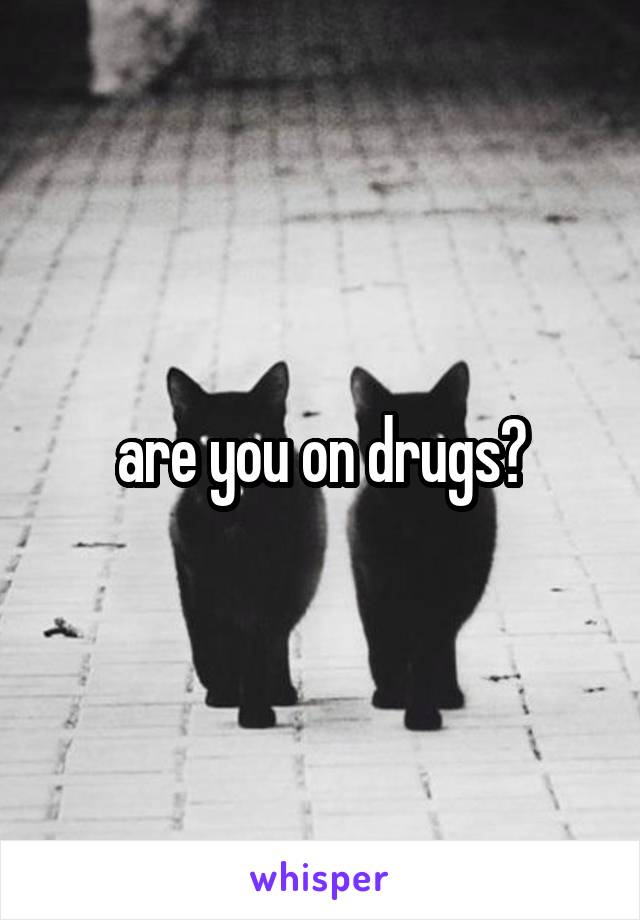 are you on drugs?