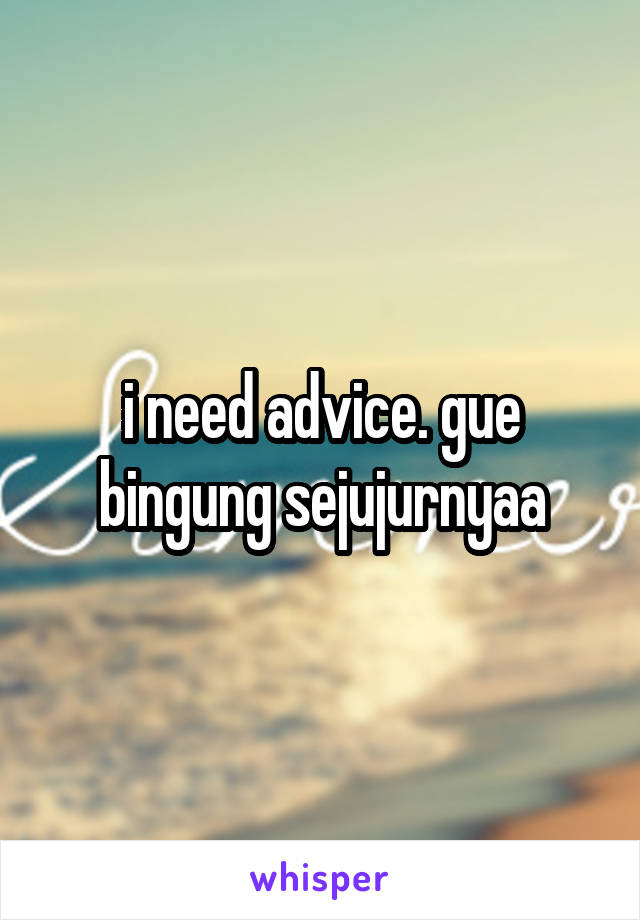 i need advice. gue bingung sejujurnyaa