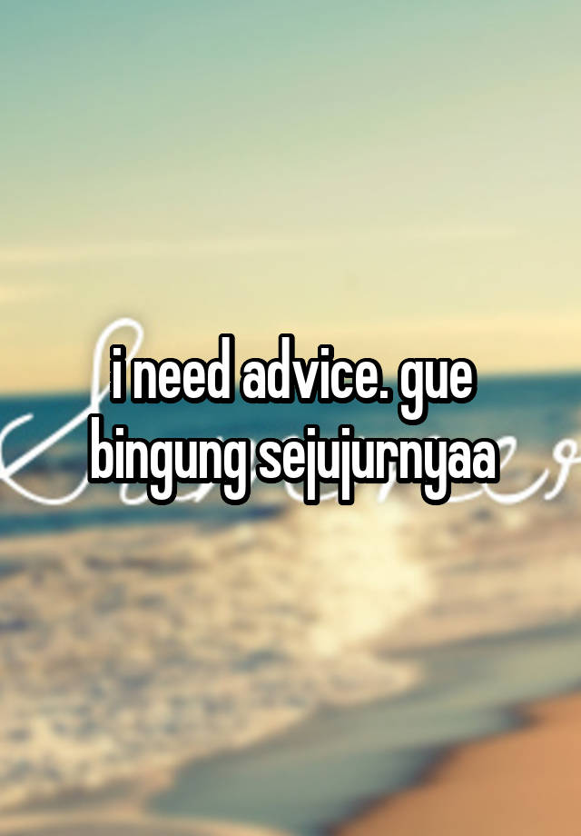 i need advice. gue bingung sejujurnyaa