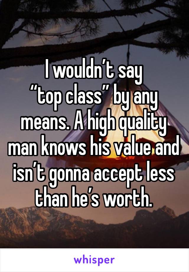 I wouldn’t say
“top class” by any means. A high quality man knows his value and isn’t gonna accept less than he’s worth.