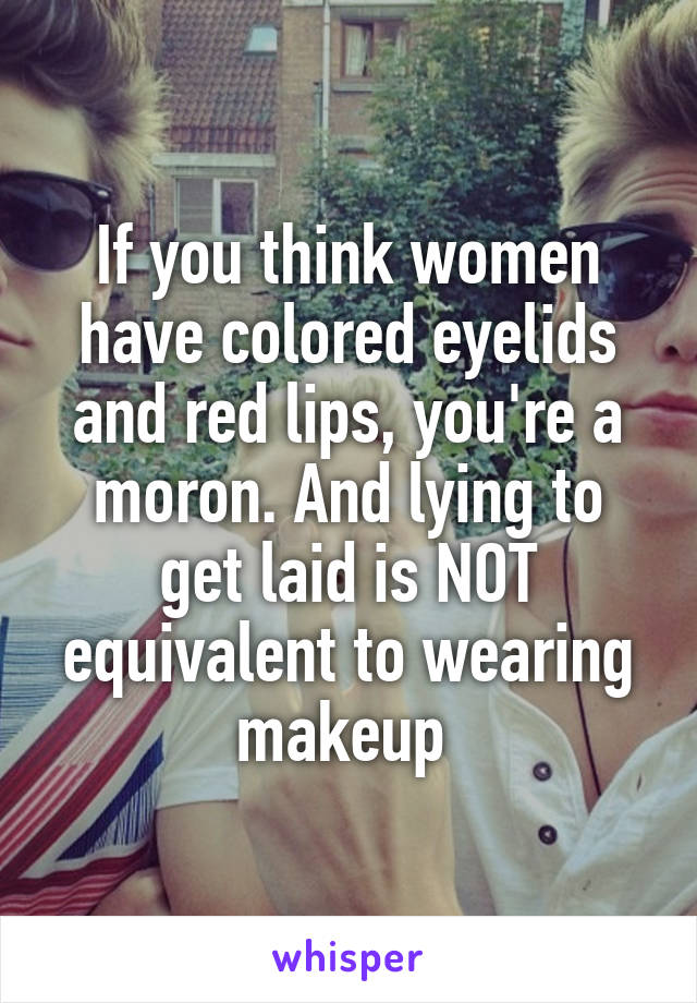 If you think women have colored eyelids and red lips, you're a moron. And lying to get laid is NOT equivalent to wearing makeup 