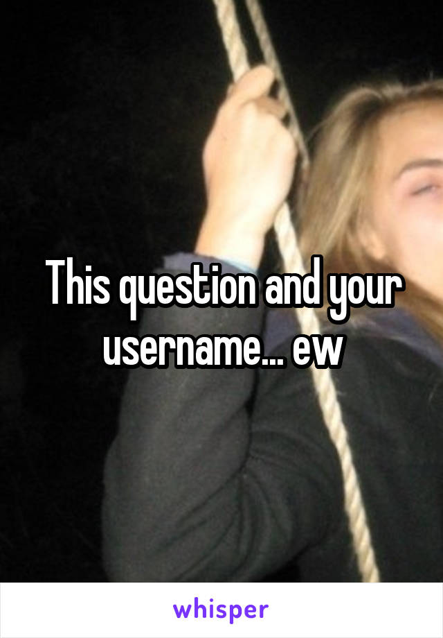 This question and your username... ew