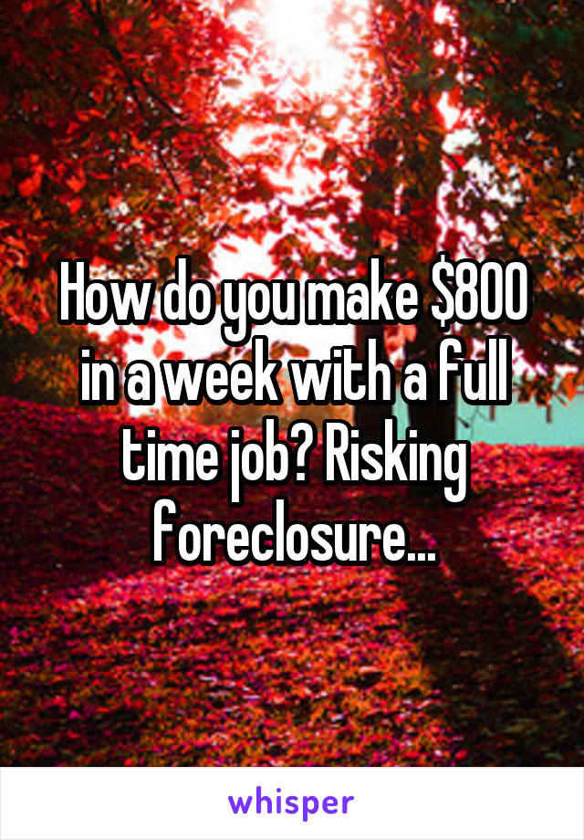 How do you make $800 in a week with a full time job? Risking foreclosure...