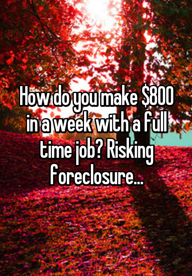 How do you make $800 in a week with a full time job? Risking foreclosure...