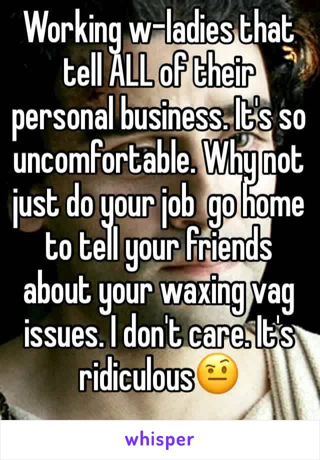 Working w-ladies that tell ALL of their personal business. It's so uncomfortable. Why not just do your job  go home to tell your friends about your waxing vag issues. I don't care. It's ridiculous🤨