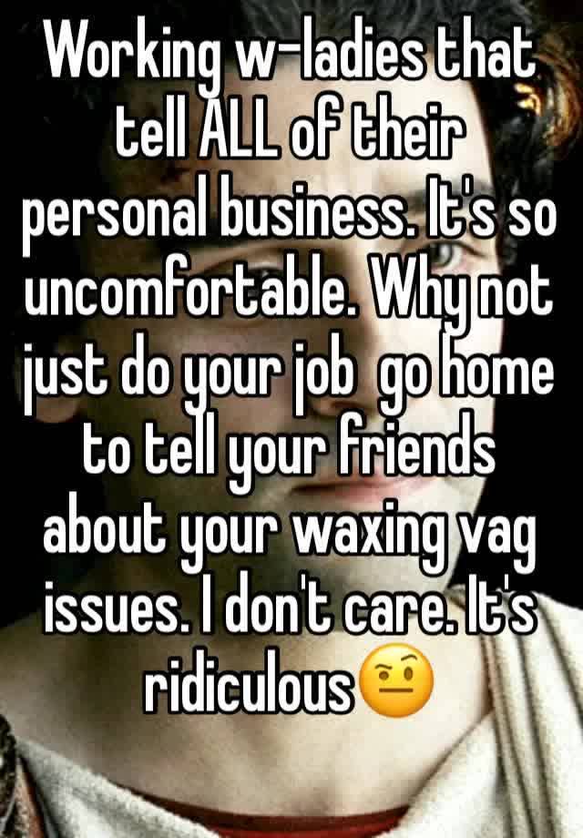 Working w-ladies that tell ALL of their personal business. It's so uncomfortable. Why not just do your job  go home to tell your friends about your waxing vag issues. I don't care. It's ridiculous🤨