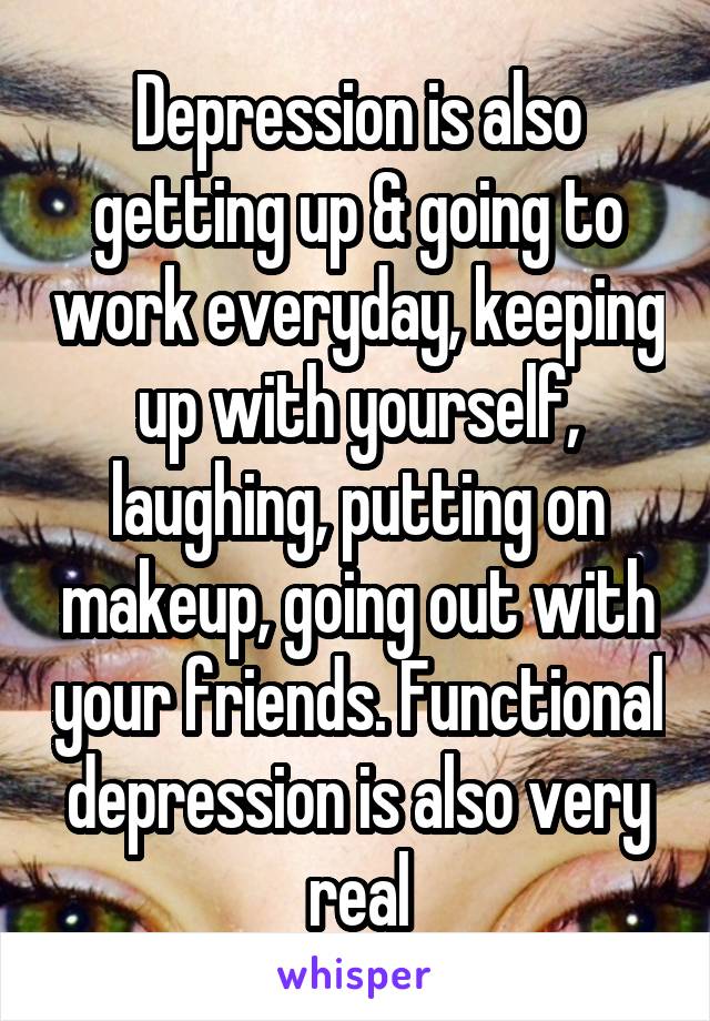 Depression is also getting up & going to work everyday, keeping up with yourself, laughing, putting on makeup, going out with your friends. Functional depression is also very real