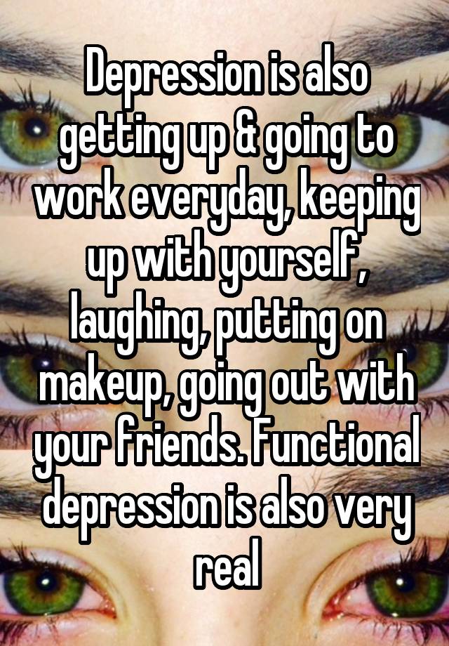 Depression is also getting up & going to work everyday, keeping up with yourself, laughing, putting on makeup, going out with your friends. Functional depression is also very real