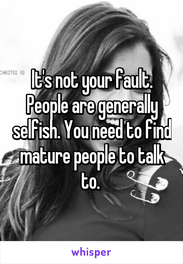 It's not your fault. People are generally selfish. You need to find mature people to talk to. 