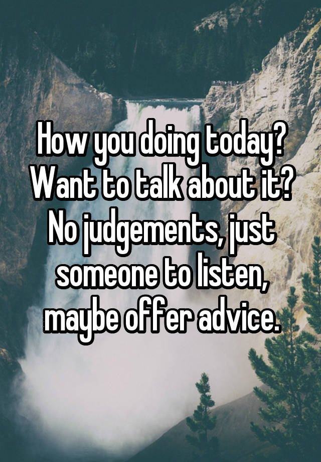 How you doing today? Want to talk about it? No judgements, just someone to listen, maybe offer advice.