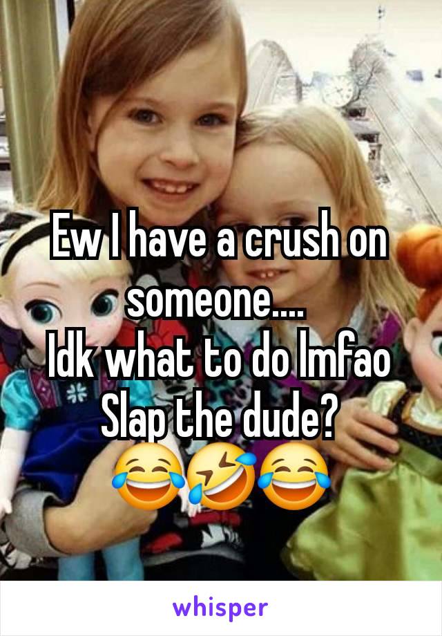 Ew I have a crush on someone.... 
Idk what to do lmfao
Slap the dude?          😂🤣😂