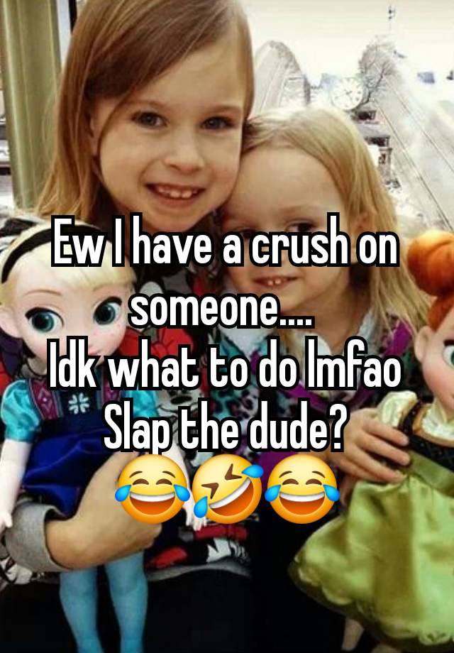 Ew I have a crush on someone.... 
Idk what to do lmfao
Slap the dude?          😂🤣😂