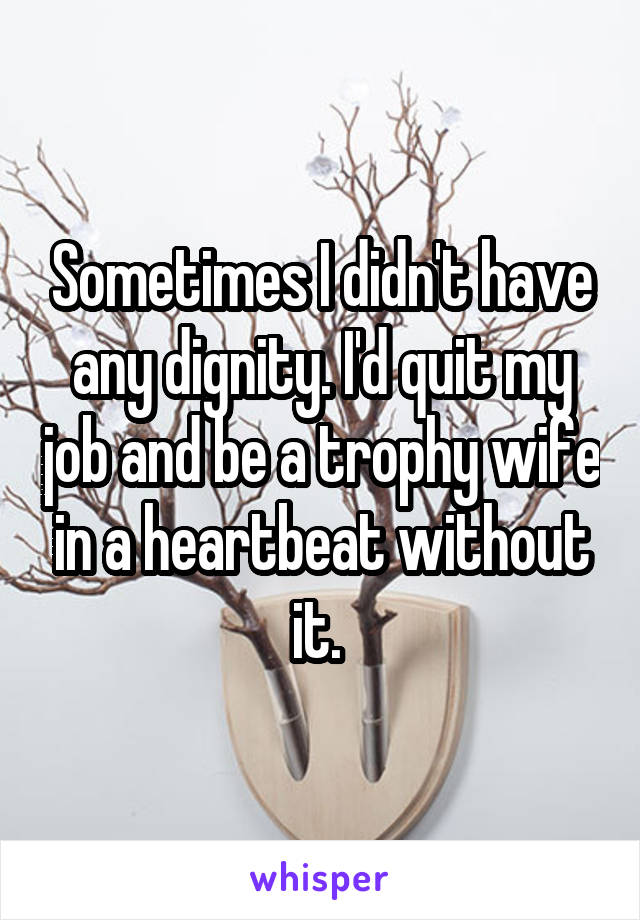 Sometimes I didn't have any dignity. I'd quit my job and be a trophy wife in a heartbeat without it. 