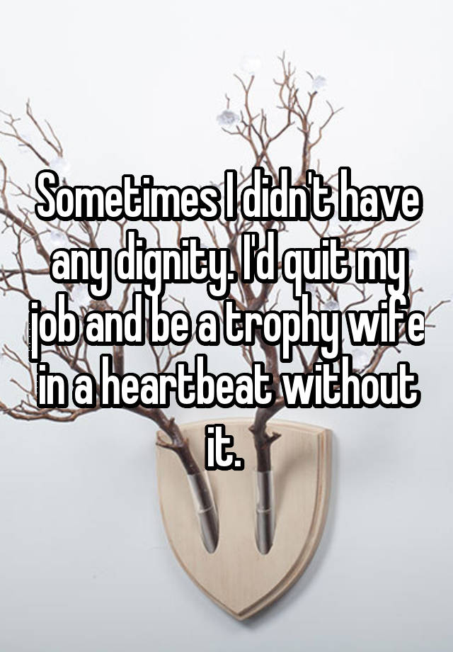 Sometimes I didn't have any dignity. I'd quit my job and be a trophy wife in a heartbeat without it. 