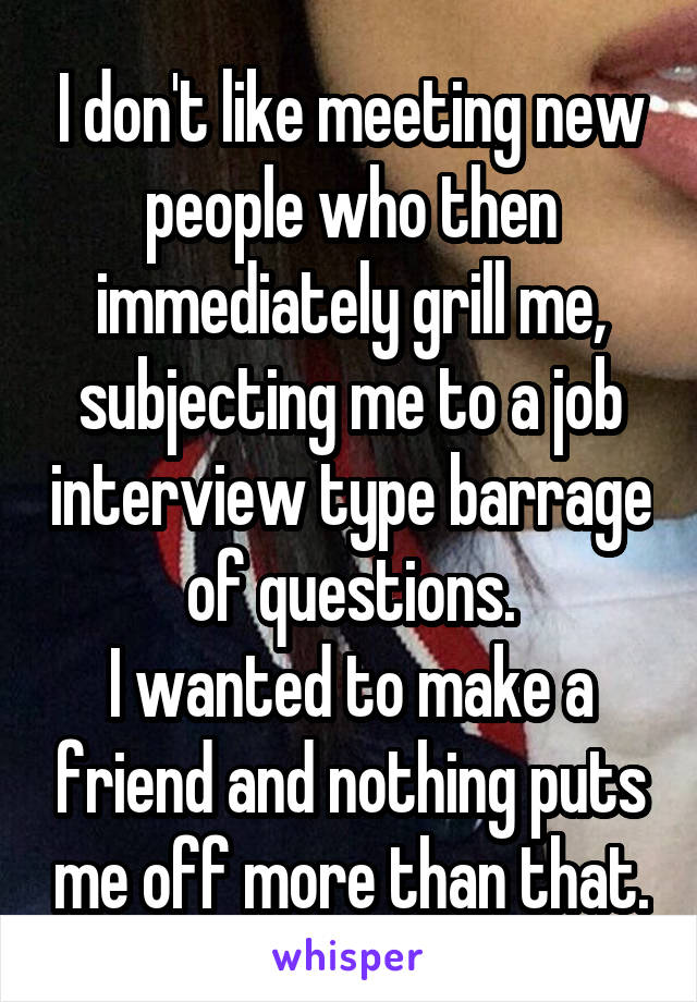 I don't like meeting new people who then immediately grill me, subjecting me to a job interview type barrage of questions.
I wanted to make a friend and nothing puts me off more than that.