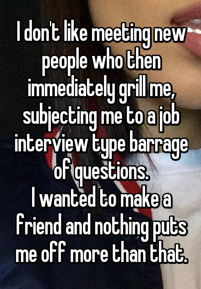 I don't like meeting new people who then immediately grill me, subjecting me to a job interview type barrage of questions.
I wanted to make a friend and nothing puts me off more than that.