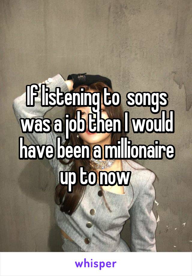 If listening to  songs was a job then I would have been a millionaire up to now 