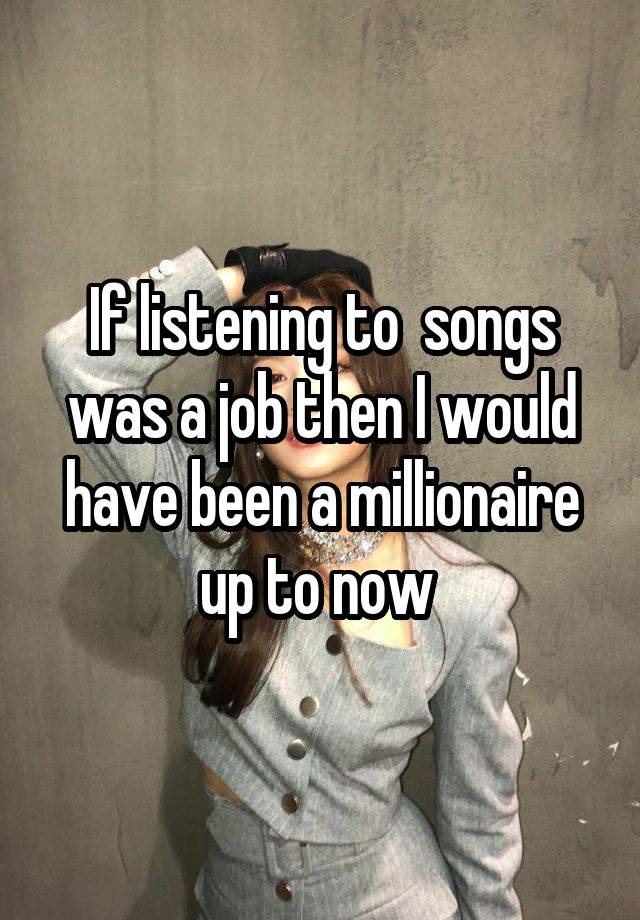 If listening to  songs was a job then I would have been a millionaire up to now 