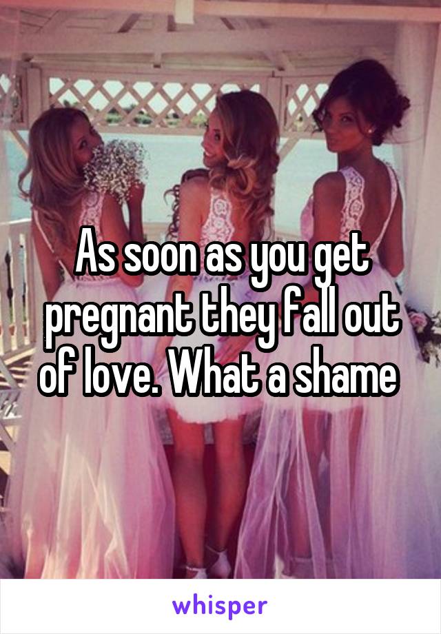 As soon as you get pregnant they fall out of love. What a shame 