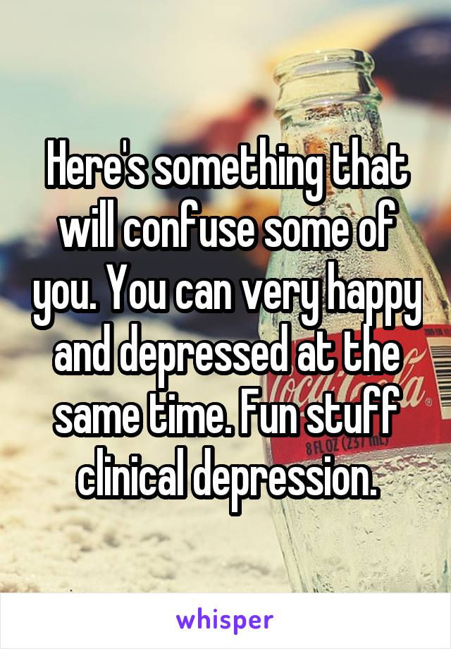 Here's something that will confuse some of you. You can very happy and depressed at the same time. Fun stuff clinical depression.