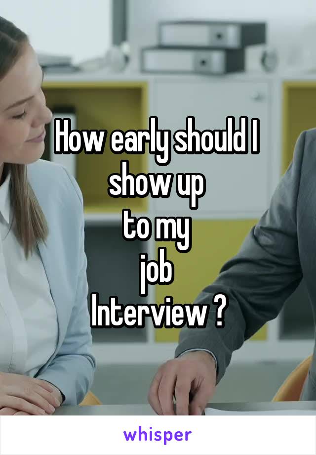 How early should I 
show up 
to my 
job 
Interview ?