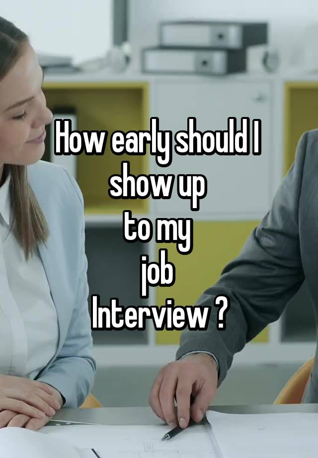 How early should I 
show up 
to my 
job 
Interview ?