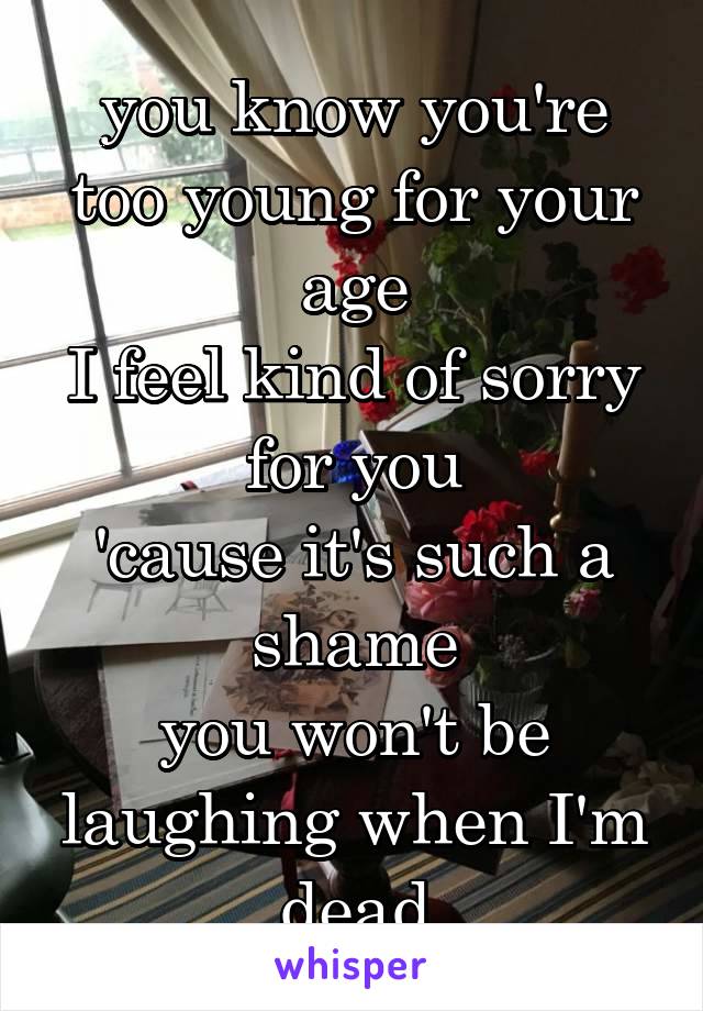 you know you're too young for your age
I feel kind of sorry for you
'cause it's such a shame
you won't be laughing when I'm dead