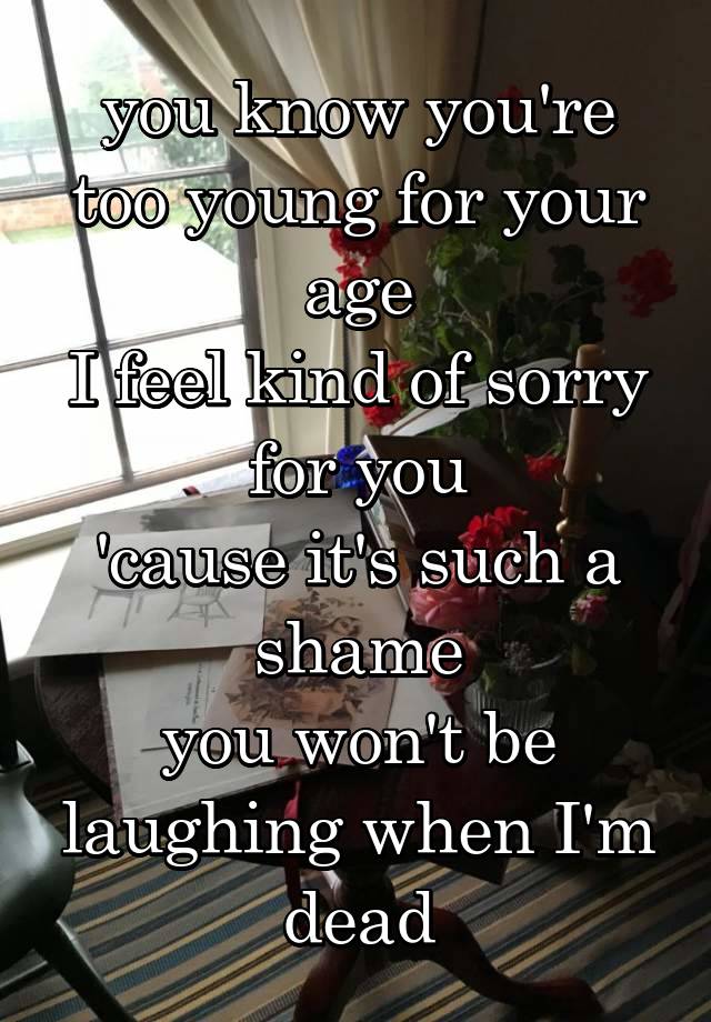 you know you're too young for your age
I feel kind of sorry for you
'cause it's such a shame
you won't be laughing when I'm dead