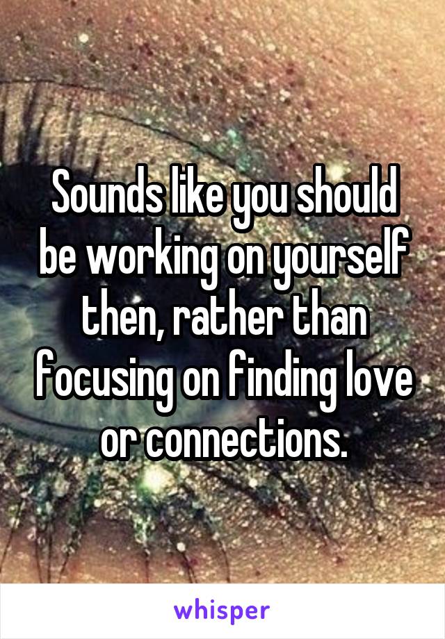 Sounds like you should be working on yourself then, rather than focusing on finding love or connections.