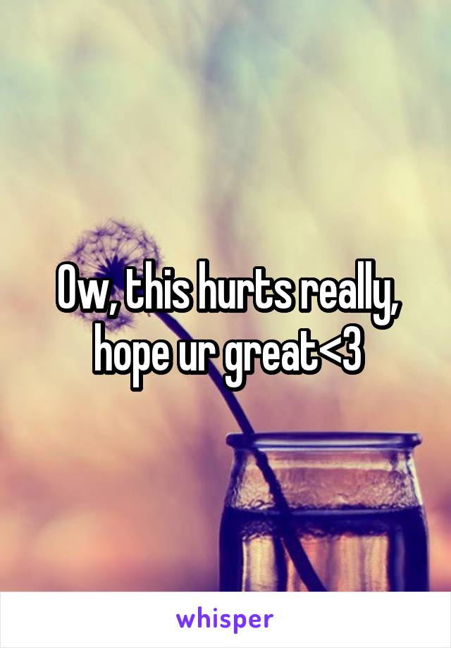 Ow, this hurts really, hope ur great<3