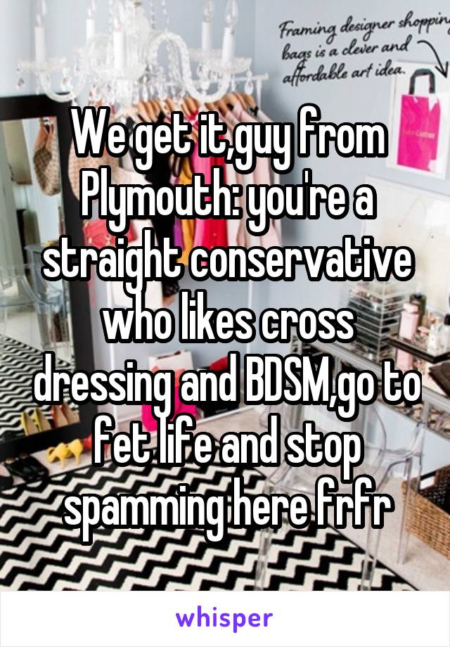 We get it,guy from Plymouth: you're a straight conservative who likes cross dressing and BDSM,go to fet life and stop spamming here frfr