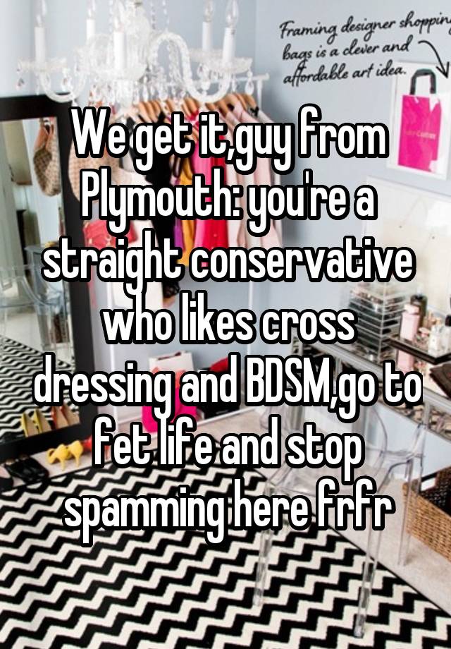 We get it,guy from Plymouth: you're a straight conservative who likes cross dressing and BDSM,go to fet life and stop spamming here frfr