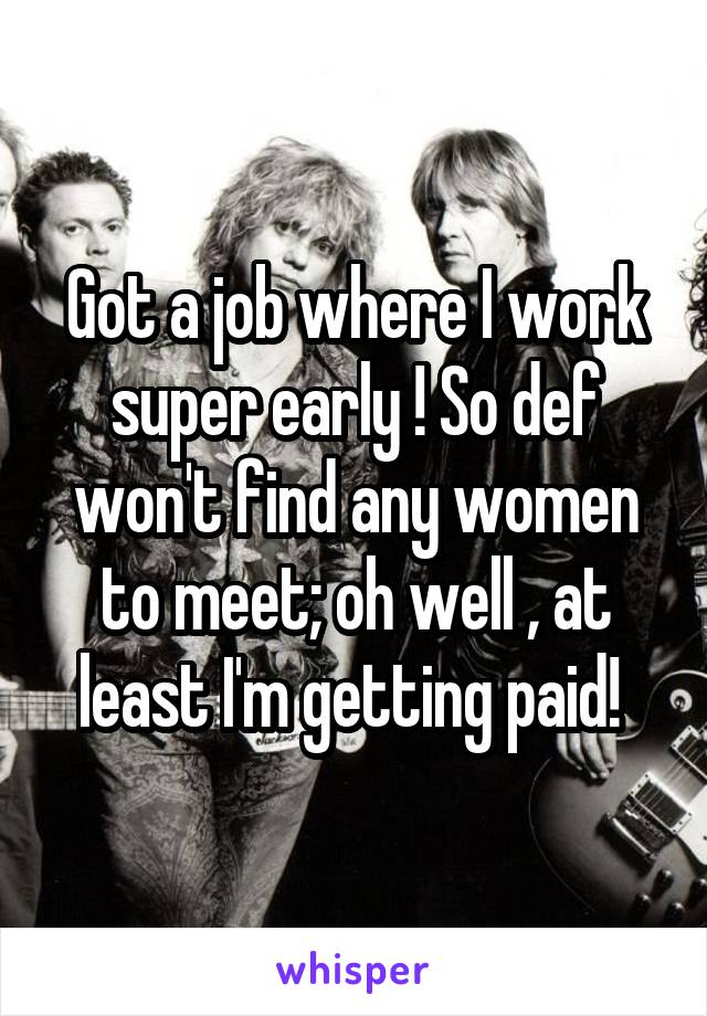 Got a job where I work super early ! So def won't find any women to meet; oh well , at least I'm getting paid! 