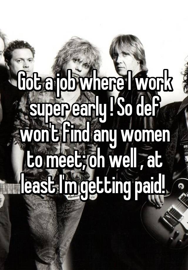 Got a job where I work super early ! So def won't find any women to meet; oh well , at least I'm getting paid! 