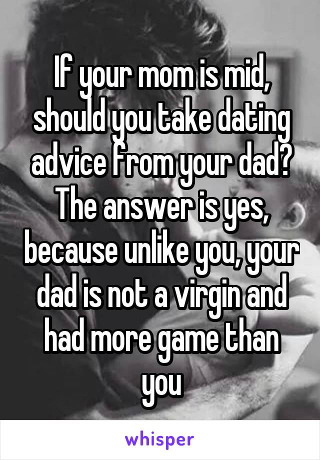 If your mom is mid, should you take dating advice from your dad? The answer is yes, because unlike you, your dad is not a virgin and had more game than you