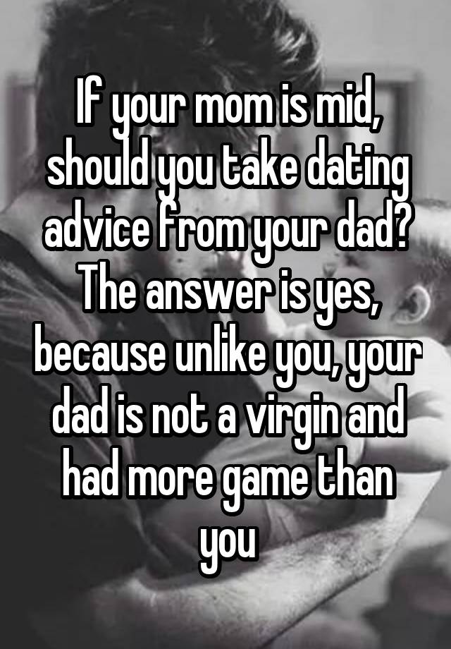 If your mom is mid, should you take dating advice from your dad? The answer is yes, because unlike you, your dad is not a virgin and had more game than you