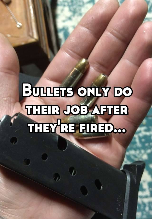 Bullets only do their job after they're fired...