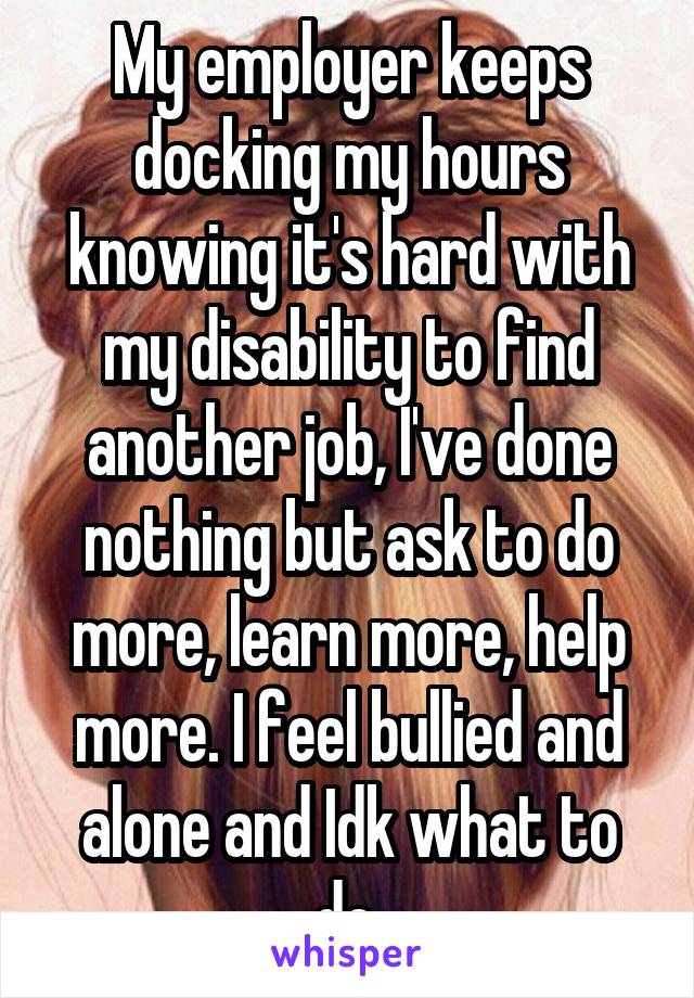 My employer keeps docking my hours knowing it's hard with my disability to find another job, I've done nothing but ask to do more, learn more, help more. I feel bullied and alone and Idk what to do.