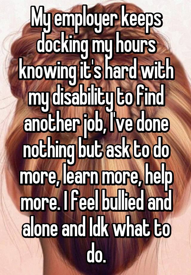 My employer keeps docking my hours knowing it's hard with my disability to find another job, I've done nothing but ask to do more, learn more, help more. I feel bullied and alone and Idk what to do.