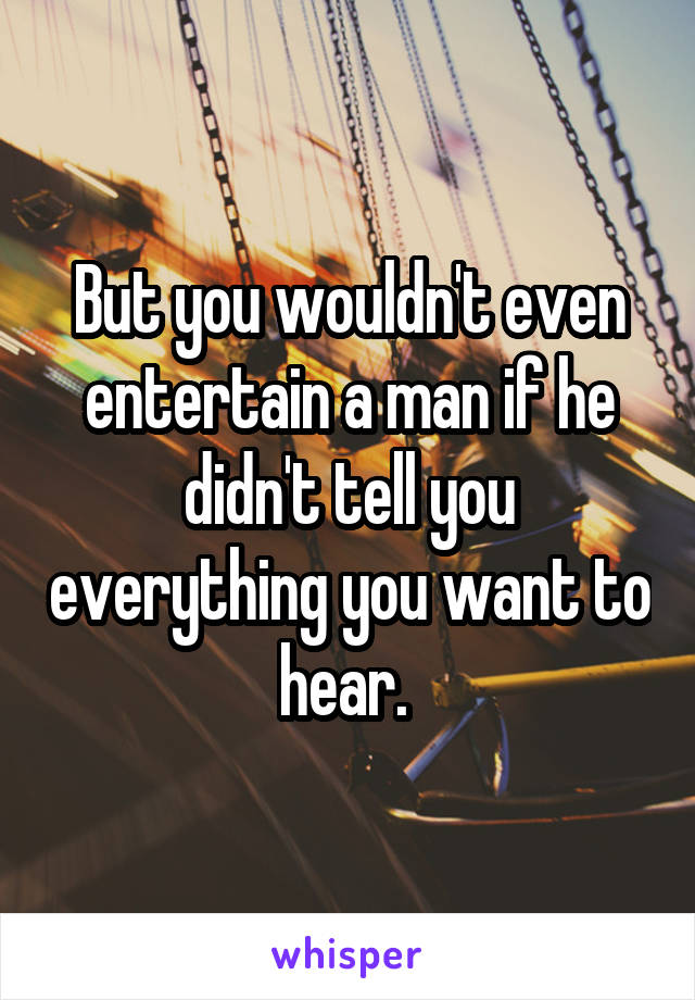 But you wouldn't even entertain a man if he didn't tell you everything you want to hear. 