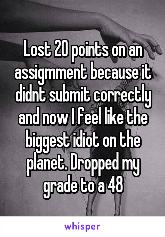 Lost 20 points on an assigmment because it didnt submit correctly and now I feel like the biggest idiot on the planet. Dropped my grade to a 48