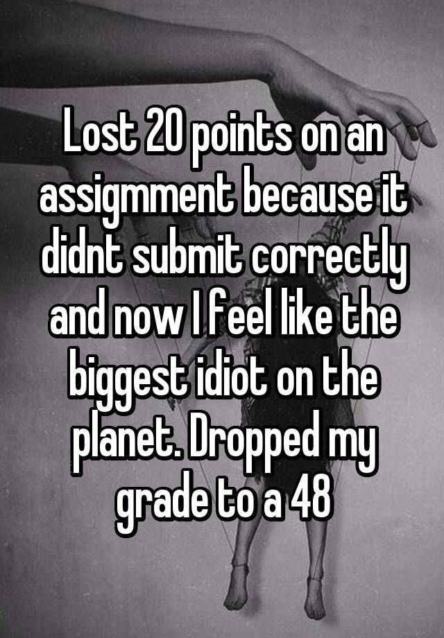 Lost 20 points on an assigmment because it didnt submit correctly and now I feel like the biggest idiot on the planet. Dropped my grade to a 48